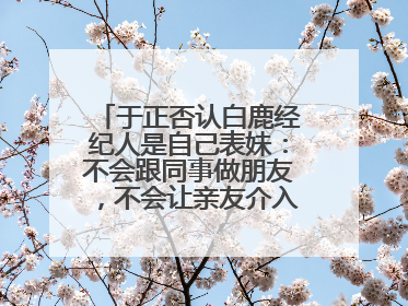于正否认白鹿经纪人是自己表妹：不会跟同事做朋友，不会让亲友介入到我的工作