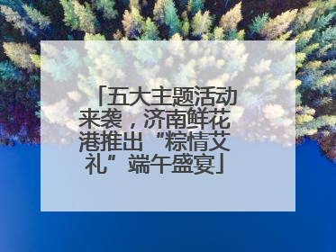 五大主题活动来袭，济南鲜花港推出“粽情艾礼”端午盛宴