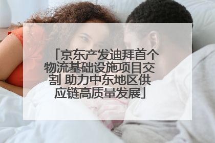 京东产发迪拜首个物流基础设施项目交割 助力中东地区供应链高质量发展