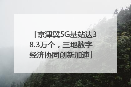 京津冀5G基站达38.3万个，三地数字经济协同创新加速