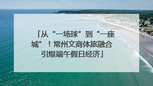 从“一场球”到“一座城”！常州文商体旅融合引爆端午假日经济