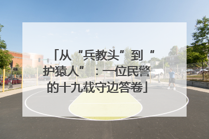 从“兵教头”到“护猿人”：一位民警的十九载守边答卷