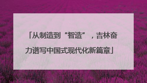 从制造到“智造”，吉林奋力谱写中国式现代化新篇章