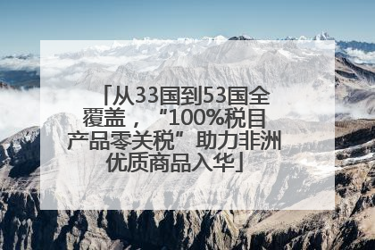 从33国到53国全覆盖，“100%税目产品零关税”助力非洲优质商品入华