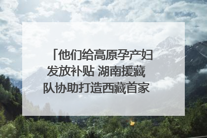 他们给高原孕产妇发放补贴 湖南援藏队协助打造西藏首家高原产儿协同中心