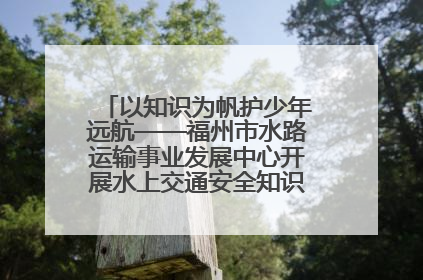以知识为帆护少年远航——福州市水路运输事业发展中心开展水上交通安全知识进校园活动