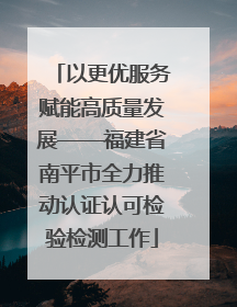 以更优服务赋能高质量发展——福建省南平市全力推动认证认可检验检测工作