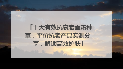 十大有效抗衰老面霜种草，平价抗老产品实测分享，解锁高效护肤