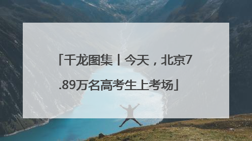 千龙图集丨今天，北京7.89万名高考生上考场