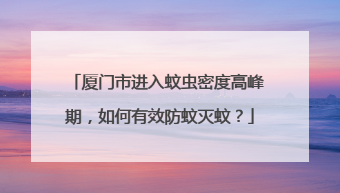 厦门市进入蚊虫密度高峰期，如何有效防蚊灭蚊？
