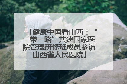 健康中国看山西：“一带一路”共建国家医院管理研修班成员参访山西省人民医院