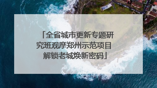 全省城市更新专题研究班观摩郑州示范项目 解锁老城焕新密码