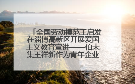 全国劳动模范王启发在淄博高新区开展爱国主义教育宣讲——伯未集王祥新作为青年企业家代表作主题演讲
