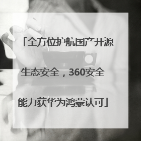 全方位护航国产开源生态安全，360安全能力获华为鸿蒙认可