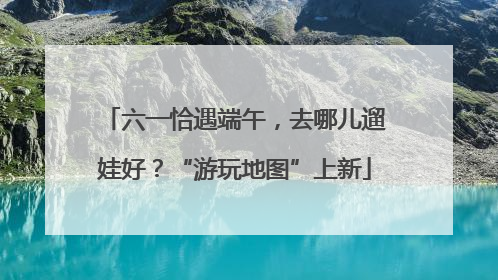 六一恰遇端午，去哪儿遛娃好？“游玩地图”上新