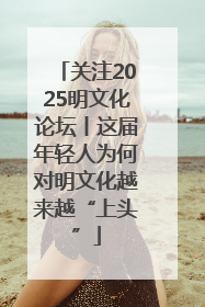 关注2025明文化论坛丨这届年轻人为何对明文化越来越“上头”
