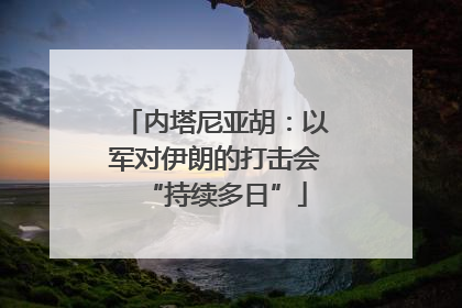内塔尼亚胡：以军对伊朗的打击会“持续多日”