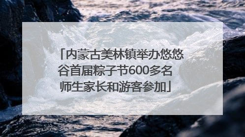 内蒙古美林镇举办悠悠谷首届粽子节600多名师生家长和游客参加
