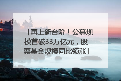 再上新台阶！公募规模首破33万亿元，股票基金规模同比领涨