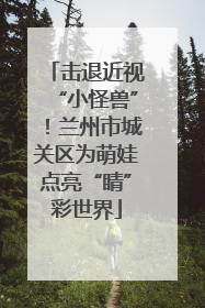 击退近视“小怪兽”！兰州市城关区为萌娃点亮“睛”彩世界