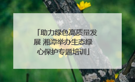 助力绿色高质量发展 湘潭举办生态绿心保护专题培训