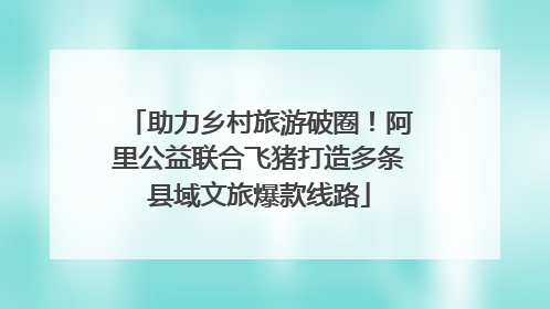助力乡村旅游破圈！阿里公益联合飞猪打造多条县域文旅爆款线路