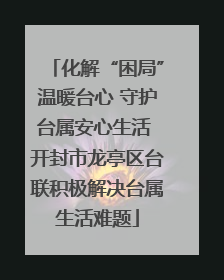 化解“困局”温暖台心 守护台属安心生活 开封市龙亭区台联积极解决台属生活难题