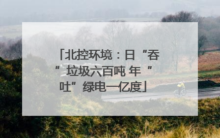北控环境：日“吞”垃圾六百吨 年“吐”绿电一亿度