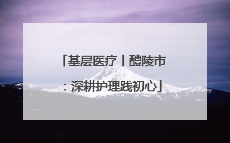 基层医疗丨醴陵市：深耕护理践初心
