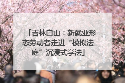吉林白山：新就业形态劳动者走进“模拟法庭”沉浸式学法