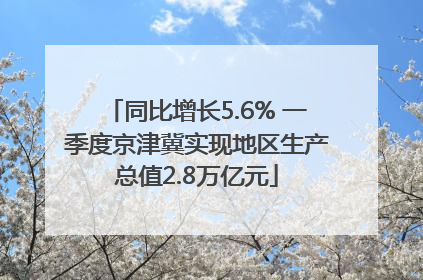 同比增长5.6% 一季度京津冀实现地区生产总值2.8万亿元