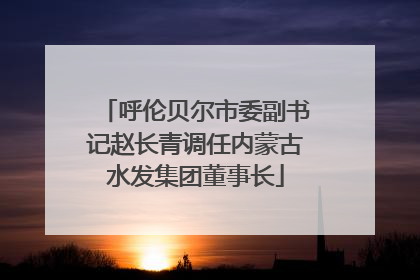 呼伦贝尔市委副书记赵长青调任内蒙古水发集团董事长