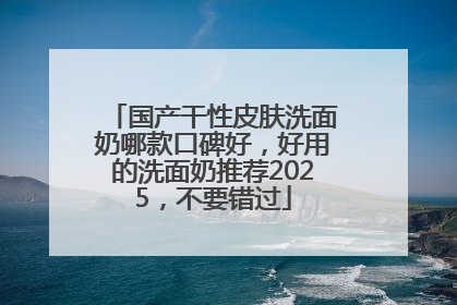 国产干性皮肤洗面奶哪款口碑好，好用的洗面奶推荐2025，不要错过