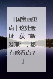 国宝画重点｜这处遗址三获“新发现”，都有啥看点？