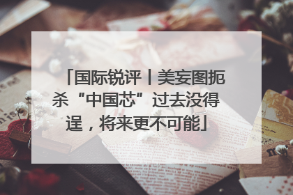 国际锐评丨美妄图扼杀“中国芯”过去没得逞，将来更不可能