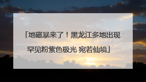 地磁暴来了！黑龙江多地出现罕见粉紫色极光 宛若仙境
