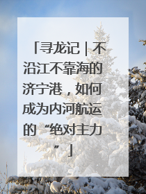 寻龙记｜不沿江不靠海的济宁港，如何成为内河航运的“绝对主力”