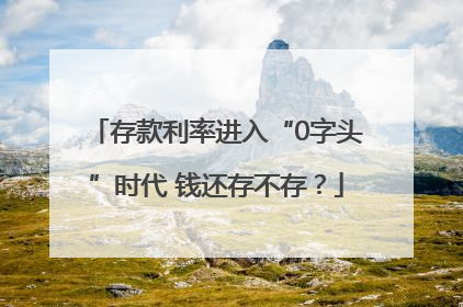 存款利率进入“0字头”时代 钱还存不存？