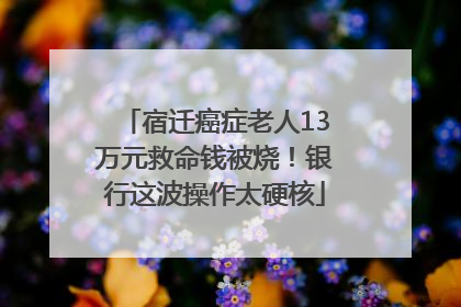 宿迁癌症老人13万元救命钱被烧！银行这波操作太硬核
