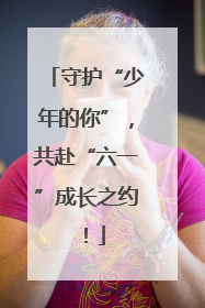 守护“少年的你”，共赴“六一”成长之约！