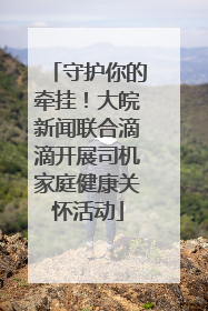 守护你的牵挂！大皖新闻联合滴滴开展司机家庭健康关怀活动