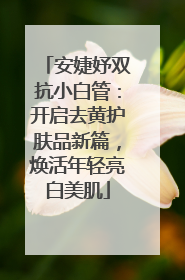 安婕妤双抗小白管：开启去黄护肤品新篇，焕活年轻亮白美肌