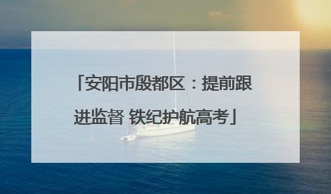 安阳市殷都区：提前跟进监督 铁纪护航高考