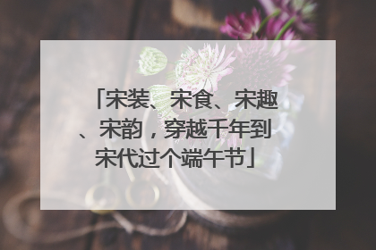 宋装、宋食、宋趣、宋韵，穿越千年到宋代过个端午节