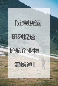 定制货运班列提速 护航企业物流畅通