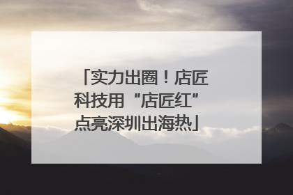 实力出圈！店匠科技用“店匠红”点亮深圳出海热