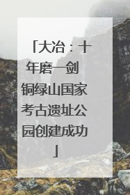 大冶：十年磨一剑 铜绿山国家考古遗址公园创建成功