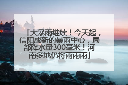 大暴雨继续！今天起，信阳成新的暴雨中心，局部降水量300毫米！河南多地仍将雨雨雨
