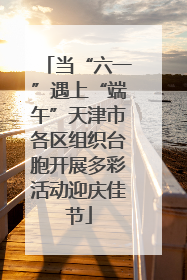 当“六一”遇上“端午”天津市各区组织台胞开展多彩活动迎庆佳节