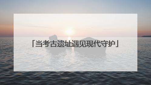 当考古遗址遇见现代守护